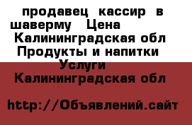 продавец -кассир  в шаверму › Цена ­ 18 000 - Калининградская обл. Продукты и напитки » Услуги   . Калининградская обл.